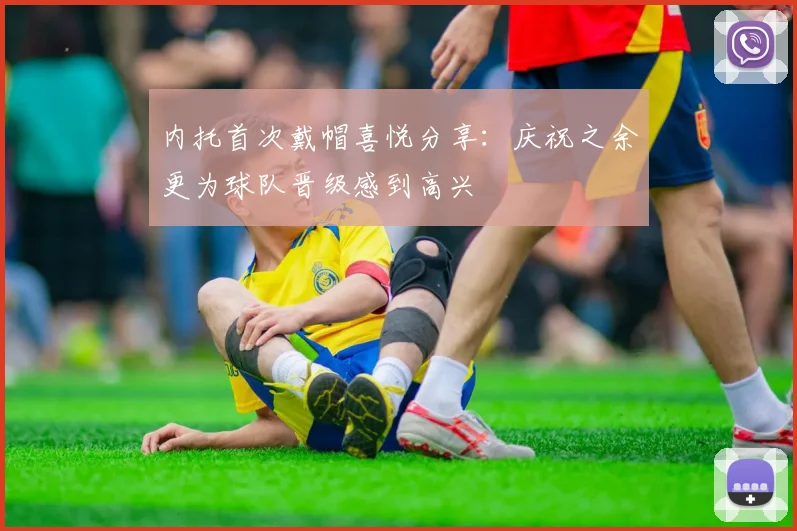内托首次戴帽喜悦分享：庆祝之余更为球队晋级感到高兴