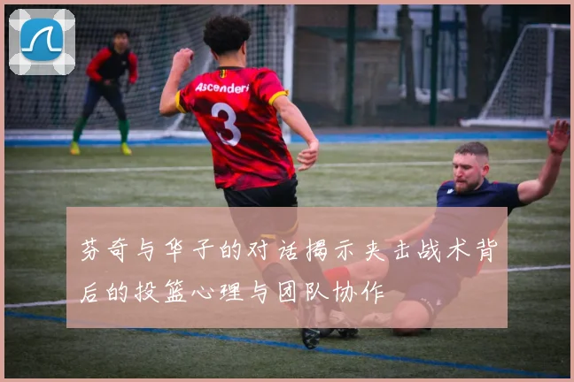 芬奇与华子的对话揭示夹击战术背后的投篮心理与团队协作