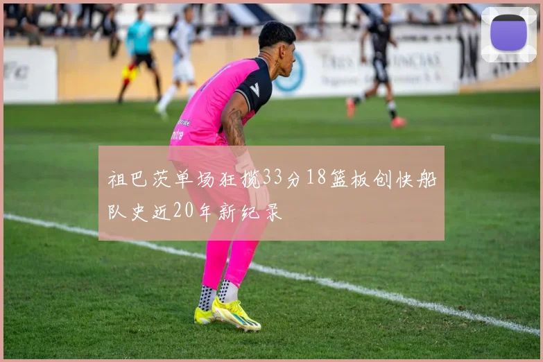 祖巴茨单场狂揽33分18篮板创快船队史近20年新纪录