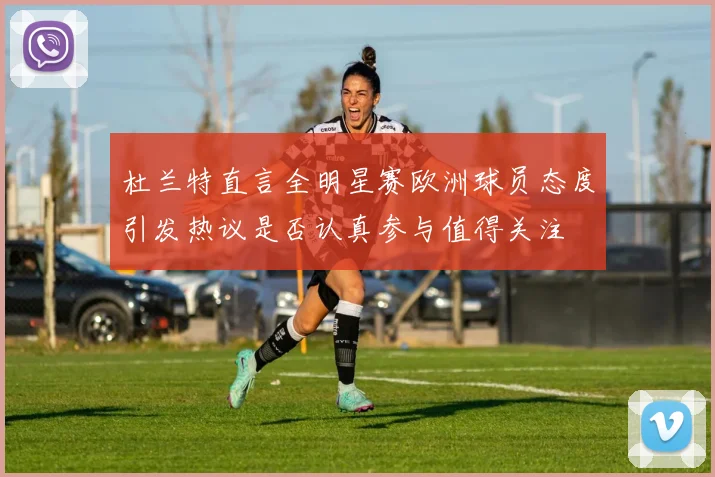 杜兰特直言全明星赛欧洲球员态度引发热议是否认真参与值得关注