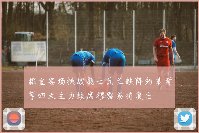 掘金客场挑战骑士瓦兰缺阵约基奇等四大主力缺席穆雷或将复出