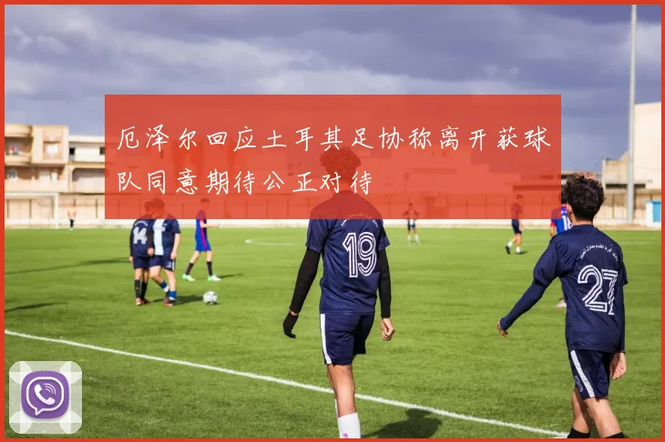 厄泽尔回应土耳其足协称离开获球队同意期待公正对待
