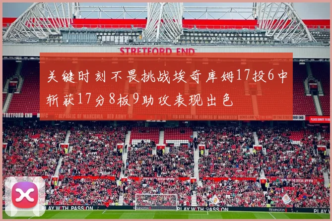 关键时刻不畏挑战埃奇库姆17投6中斩获17分8板9助攻表现出色