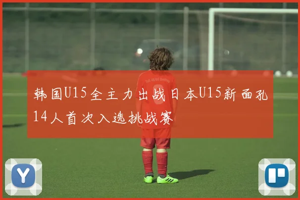 韩国U15全主力出战日本U15新面孔14人首次入选挑战赛