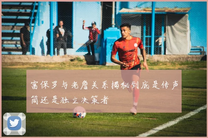 富保罗与老詹关系揭秘到底是传声筒还是独立决策者