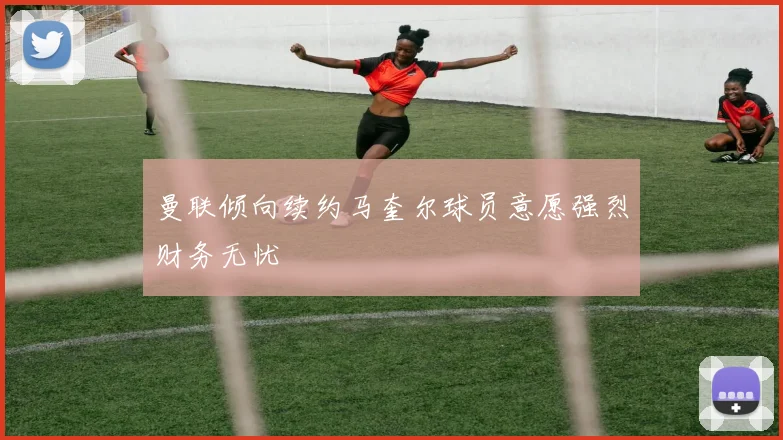 曼联倾向续约马奎尔球员意愿强烈财务无忧