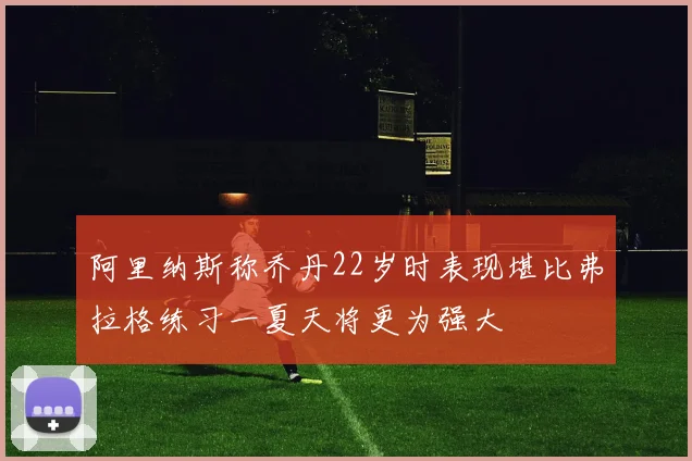 阿里纳斯称乔丹22岁时表现堪比弗拉格练习一夏天将更为强大