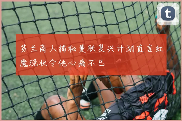 芬兰商人揭秘曼联复兴计划直言红魔现状令他心痛不已