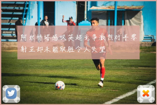 阿尔特塔感叹英超竞争激烈对手零射正却未能取胜令人失望