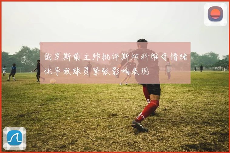 俄罗斯前主帅批评斯坦科维奇情绪化导致球员紧张影响表现