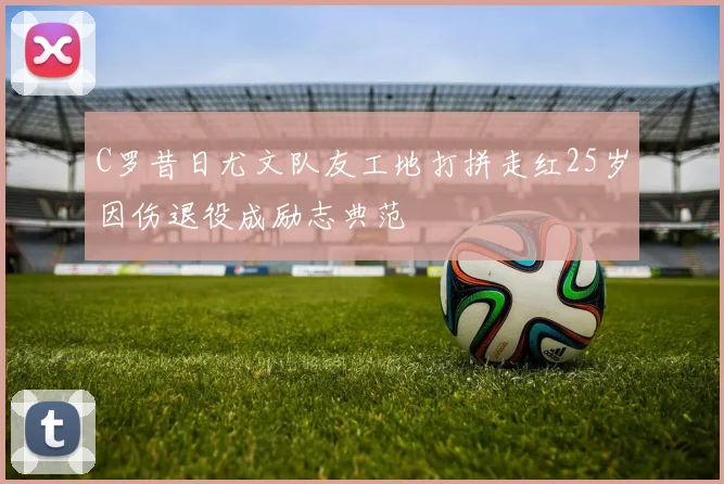 C罗昔日尤文队友工地打拼走红25岁因伤退役成励志典范