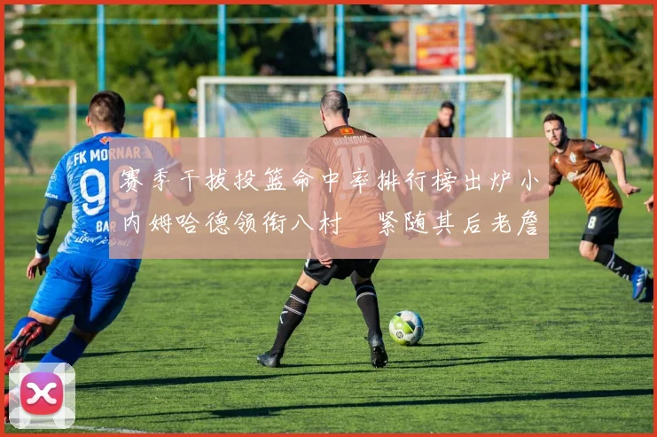 赛季干拔投篮命中率排行榜出炉小内姆哈德领衔八村塁紧随其后老詹稳居前列