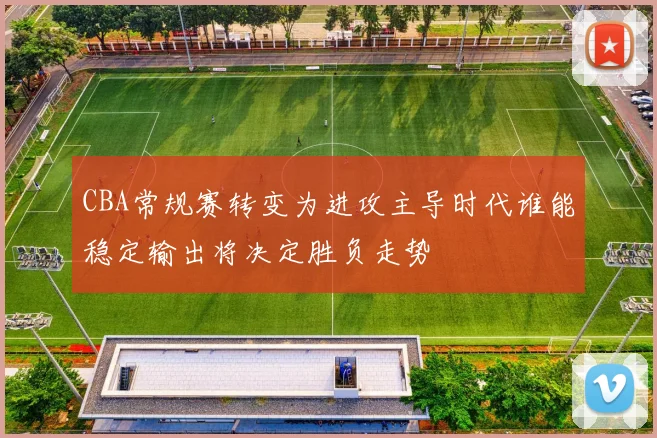 CBA常规赛转变为进攻主导时代谁能稳定输出将决定胜负走势