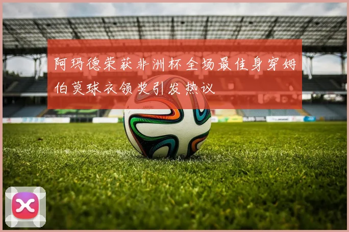 阿玛德荣获非洲杯全场最佳身穿姆伯莫球衣领奖引发热议