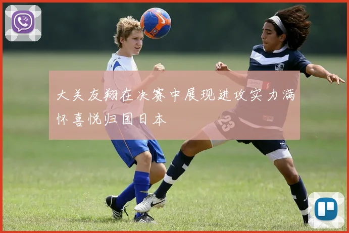 大关友翔在决赛中展现进攻实力满怀喜悦归国日本