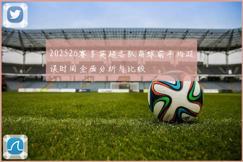 202526赛季英超各队角球前平均延误时间全面分析与比较