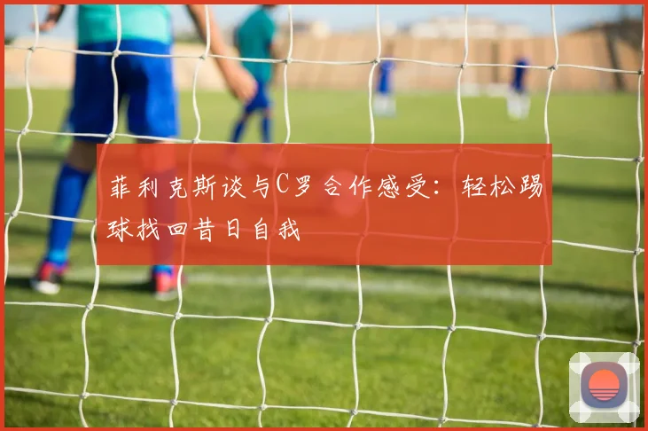 菲利克斯谈与C罗合作感受：轻松踢球找回昔日自我
