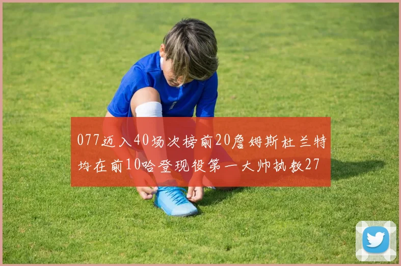 077迈入40场次榜前20詹姆斯杜兰特均在前10哈登现役第一大帅执教271场次