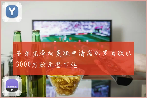 齐尔克泽向曼联申请离队罗马欲以3000万欧元签下他