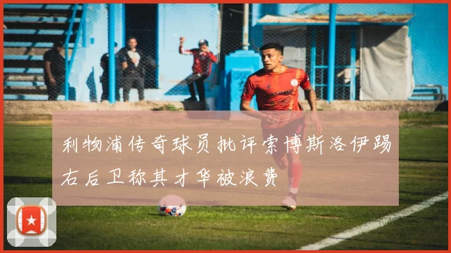 利物浦传奇球员批评索博斯洛伊踢右后卫称其才华被浪费