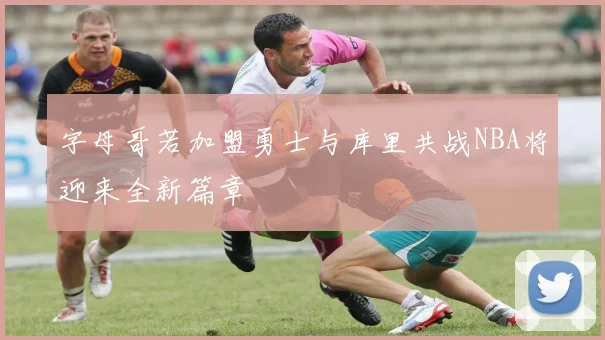 字母哥若加盟勇士与库里共战NBA将迎来全新篇章