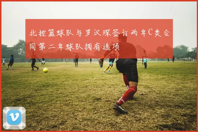 北控篮球队与罗汉琛签订两年C类合同第二年球队拥有选项