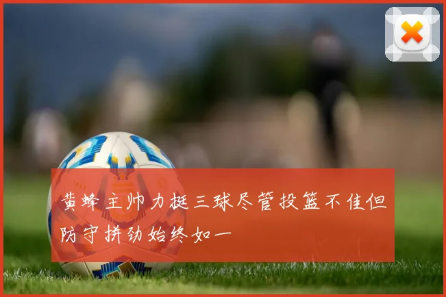 黄蜂主帅力挺三球尽管投篮不佳但防守拼劲始终如一