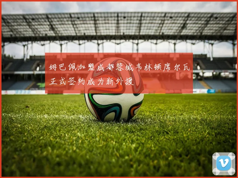 姆巴佩加盟成都蓉城韦林顿席尔瓦正式签约成为新外援