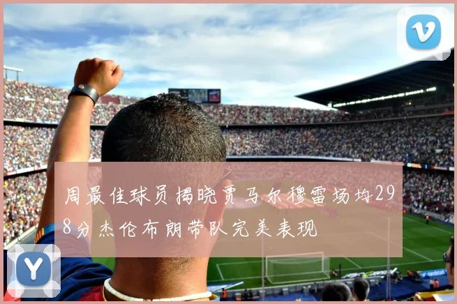 周最佳球员揭晓贾马尔穆雷场均298分杰伦布朗带队完美表现