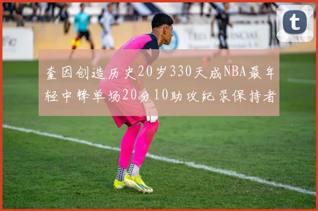 奎因创造历史20岁330天成NBA最年轻中锋单场20分10助攻纪录保持者