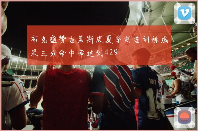 布克盛赞吉莱斯皮夏季刻苦训练成果三分命中率达到429