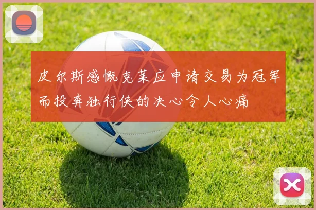 皮尔斯感慨克莱应申请交易为冠军而投奔独行侠的决心令人心痛