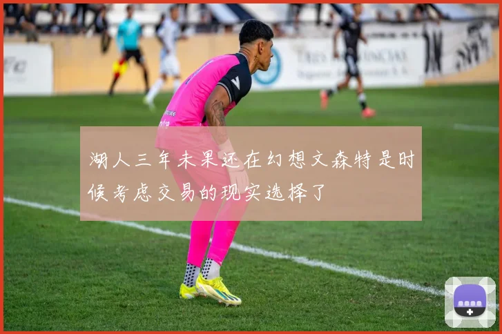 湖人三年未果还在幻想文森特是时候考虑交易的现实选择了