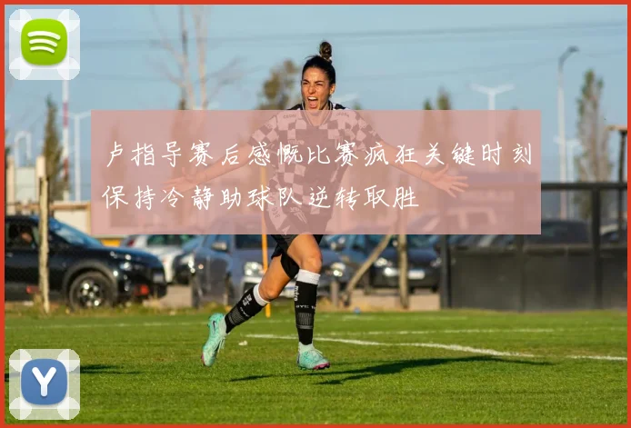 卢指导赛后感慨比赛疯狂关键时刻保持冷静助球队逆转取胜