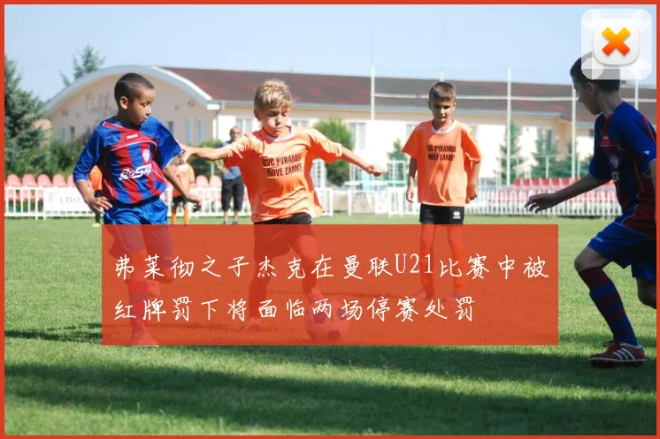 弗莱彻之子杰克在曼联U21比赛中被红牌罚下将面临两场停赛处罚