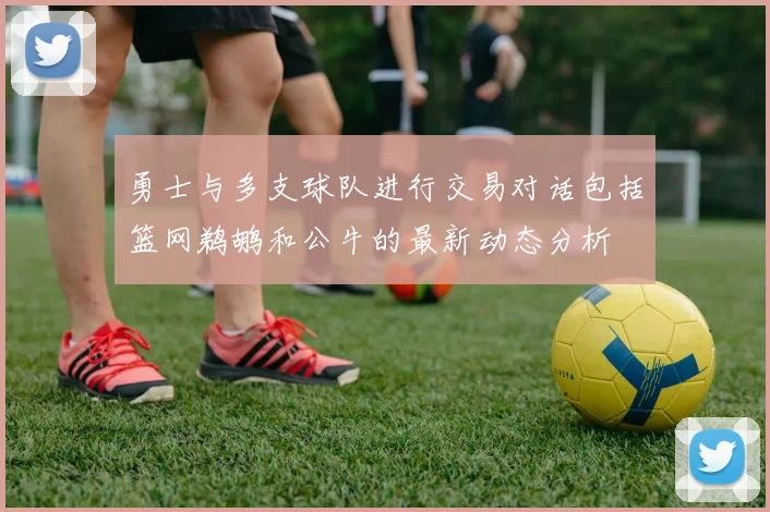 勇士与多支球队进行交易对话包括篮网鹈鹕和公牛的最新动态分析