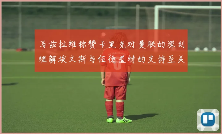 马兹拉维称赞卡里克对曼联的深刻理解埃文斯与伍德盖特的支持至关重要