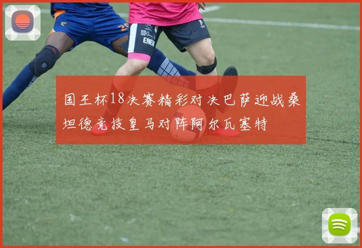 国王杯18决赛精彩对决巴萨迎战桑坦德竞技皇马对阵阿尔瓦塞特