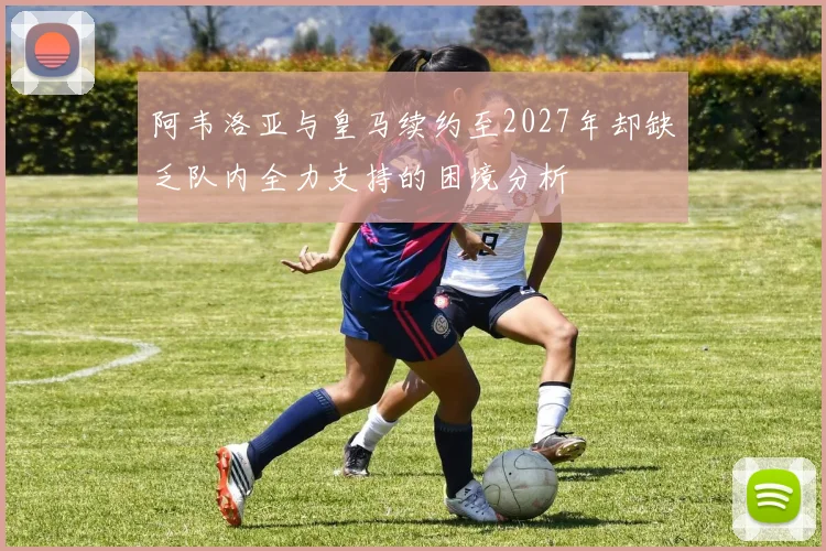 阿韦洛亚与皇马续约至2027年却缺乏队内全力支持的困境分析